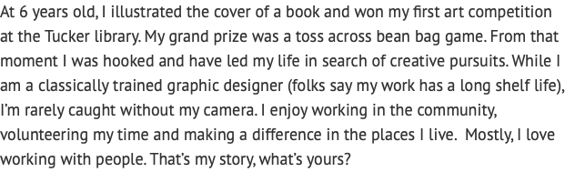 At 6 years old, I illustrated the cover of a book and won my first art competition  at the Tucker library. My grand prize was a toss across bean bag game. From that moment I was hooked and have led my life in search of creative pursuits. While I am a classically trained graphic designer (folks say my work has a long shelf life), I’m rarely caught without my camera. I enjoy working in the community, volunteering my time and making a difference in the places I live. Mostly, I love working with people. That’s my story, what’s yours? 