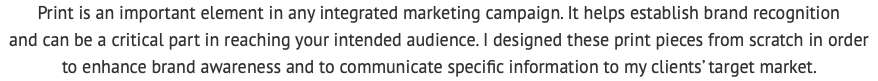 Print is an important element in any integrated marketing campaign. It helps establish brand recognition  and can be a critical part in reaching your intended audience. I designed these print pieces from scratch in order  to enhance brand awareness and to communicate specific information to my clients’ target market. 